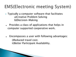 

.
.

Typically a computer software that facilitates
a)Creative Problem Solving
b)Decision-Making
Provides a class of applications that helps in
computer supported cooperative work.
Encompasses a user with following advantages:
i)Reduced travel cost.
ii)Better Participant Availability.

 