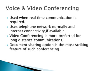 







Used when real time communication is
required.
Uses telephone network normally and
internet connectivity,if available.
Video Conferencing is more preferred for
long distance communications,
Document sharing option is the most striking
feature of such conferencing.

 