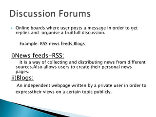 

Online boards where user posts a message in order to get
replies and organise a fruitfull discussion.
Example: RSS news feeds,Blogs

i)News feeds-RSS:
It is a way of collecting and distributing news from different
sources.Also allows users to create their personal news
pages.

ii)Blogs:

An independent webpage written by a private user in order to
expresstheir views on a certain topic publicly.

 