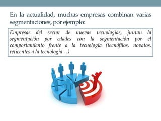 En la actualidad, muchas empresas combinan varias
segmentaciones, por ejemplo:
Empresas del sector de nuevas tecnologías, juntan la
segmentación por edades con la segmentación por el
comportamiento frente a la tecnología (tecnófilos, novatos,
reticentes a la tecnología…)
 