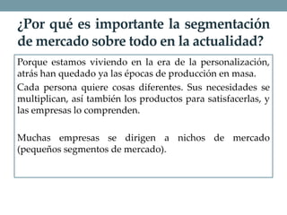 ¿Por qué es importante la segmentación
de mercado sobre todo en la actualidad?
Porque estamos viviendo en la era de la personalización,
atrás han quedado ya las épocas de producción en masa.
Cada persona quiere cosas diferentes. Sus necesidades se
multiplican, así también los productos para satisfacerlas, y
las empresas lo comprenden.
Muchas empresas se dirigen a nichos de mercado
(pequeños segmentos de mercado).
 