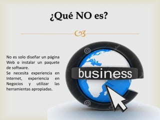 
¿Qué NO es?
No es solo diseñar un página
Web o instalar un paquete
de software.
Se necesita experiencia en
Internet, experiencia en
Negocios y utilizar las
herramientas apropiadas.
 