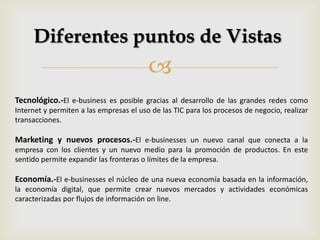 
Diferentes puntos de Vistas
Tecnológico.-El e-business es posible gracias al desarrollo de las grandes redes como
Internet y permiten a las empresas el uso de las TIC para los procesos de negocio, realizar
transacciones.
Marketing y nuevos procesos.-El e-businesses un nuevo canal que conecta a la
empresa con los clientes y un nuevo medio para la promoción de productos. En este
sentido permite expandir las fronteras o límites de la empresa.
Economía.-El e-businesses el núcleo de una nueva economía basada en la información,
la economía digital, que permite crear nuevos mercados y actividades económicas
caracterizadas por flujos de información on line.
 