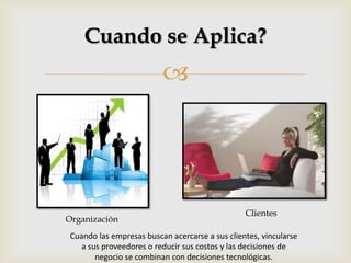 
Cuando se Aplica?
Organización
Clientes
Cuando las empresas buscan acercarse a sus clientes, vincularse
a sus proveedores o reducir sus costos y las decisiones de
negocio se combinan con decisiones tecnológicas.
 