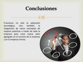 
Conclusiones
E-business no solo es aplicación
tecnológica, sino también la
integración de varios conceptos de
mejores prácticas a través de toda la
empresa para crear nuevo valor
agregado en el servicio de la empresa
y en la empresa misma.
 