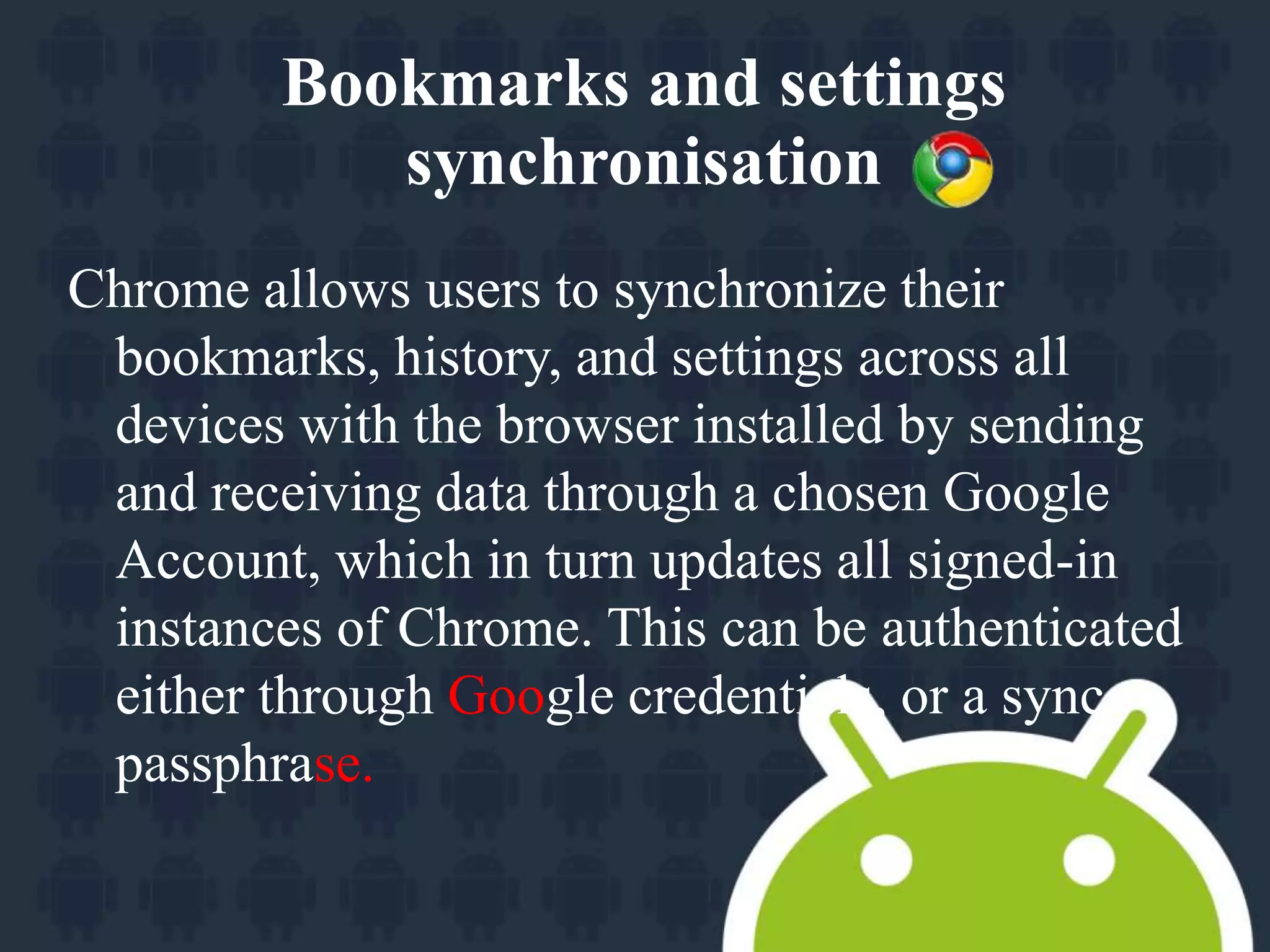 Bookmarks and settings 
synchronisation 
Chrome allows users to synchronize their 
bookmarks, history, and settings across all 
devices with the browser installed by sending 
and receiving data through a chosen Google 
Account, which in turn updates all signed-in 
instances of Chrome. This can be authenticated 
either through Google credentials, or a sync 
passphrase. 
 