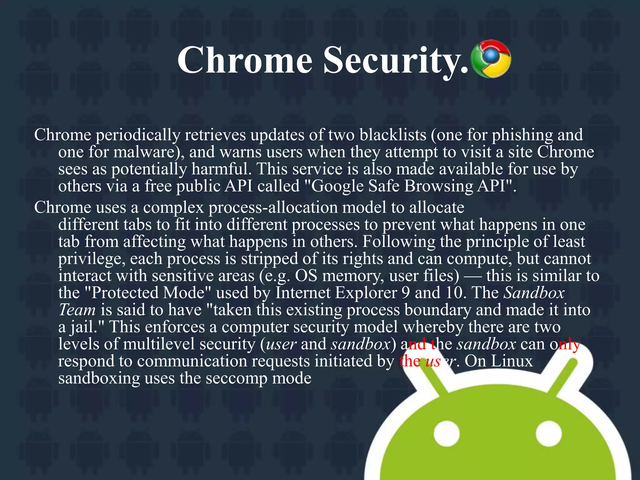 Chrome Security. 
Chrome periodically retrieves updates of two blacklists (one for phishing and 
one for malware), and warns users when they attempt to visit a site Chrome 
sees as potentially harmful. This service is also made available for use by 
others via a free public API called "Google Safe Browsing API". 
Chrome uses a complex process-allocation model to allocate 
different tabs to fit into different processes to prevent what happens in one 
tab from affecting what happens in others. Following the principle of least 
privilege, each process is stripped of its rights and can compute, but cannot 
interact with sensitive areas (e.g. OS memory, user files) — this is similar to 
the "Protected Mode" used by Internet Explorer 9 and 10. The Sandbox 
Team is said to have "taken this existing process boundary and made it into 
a jail." This enforces a computer security model whereby there are two 
levels of multilevel security (user and sandbox) and the sandbox can only 
respond to communication requests initiated by the user. On Linux 
sandboxing uses the seccomp mode 
 