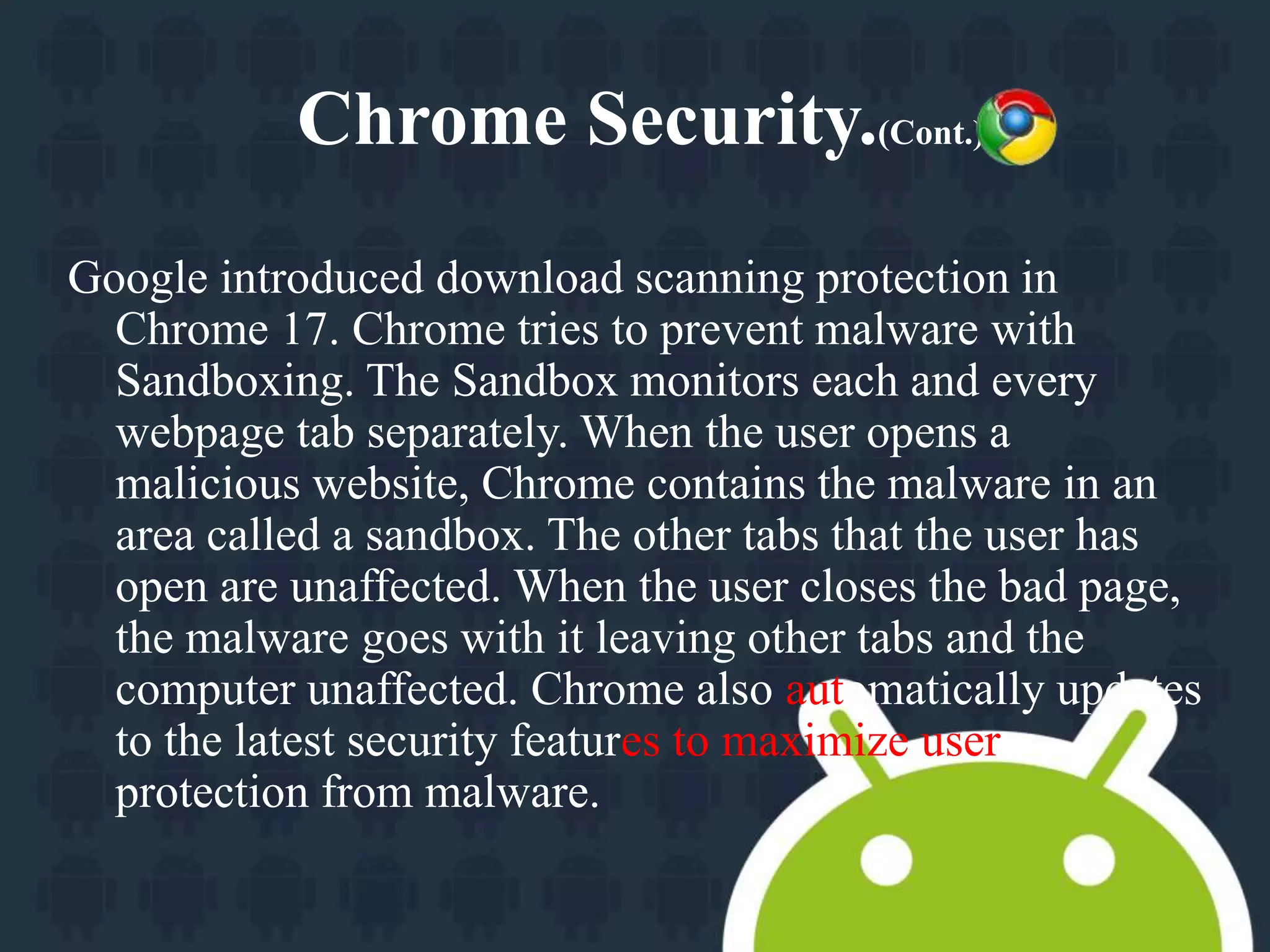 Chrome Security.(Cont.) 
Google introduced download scanning protection in 
Chrome 17. Chrome tries to prevent malware with 
Sandboxing. The Sandbox monitors each and every 
webpage tab separately. When the user opens a 
malicious website, Chrome contains the malware in an 
area called a sandbox. The other tabs that the user has 
open are unaffected. When the user closes the bad page, 
the malware goes with it leaving other tabs and the 
computer unaffected. Chrome also automatically updates 
to the latest security features to maximize user 
protection from malware. 
 
