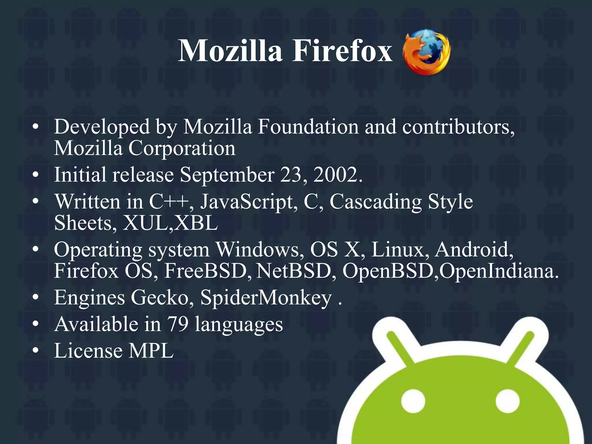 Mozilla Firefox 
• Developed by Mozilla Foundation and contributors, 
Mozilla Corporation 
• Initial release September 23, 2002. 
• Written in C++, JavaScript, C, Cascading Style 
Sheets, XUL,XBL 
• Operating system Windows, OS X, Linux, Android, 
Firefox OS, FreeBSD, NetBSD, OpenBSD,OpenIndiana. 
• Engines Gecko, SpiderMonkey . 
• Available in 79 languages 
• License MPL 
 