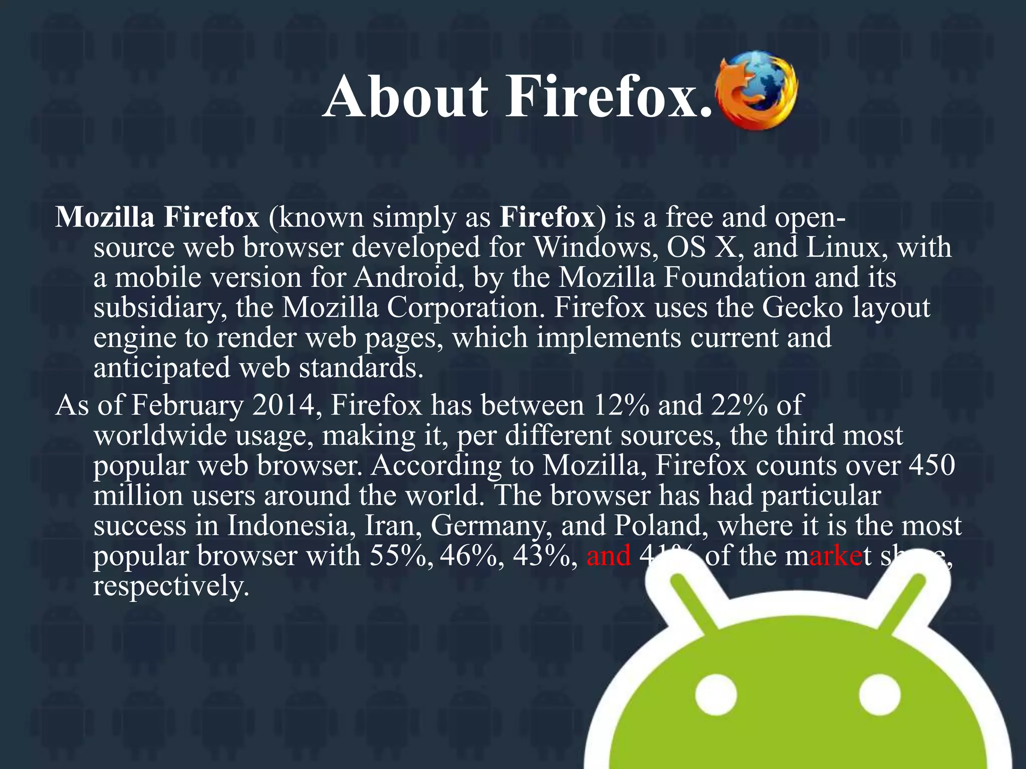 About Firefox. 
Mozilla Firefox (known simply as Firefox) is a free and open-source 
web browser developed for Windows, OS X, and Linux, with 
a mobile version for Android, by the Mozilla Foundation and its 
subsidiary, the Mozilla Corporation. Firefox uses the Gecko layout 
engine to render web pages, which implements current and 
anticipated web standards. 
As of February 2014, Firefox has between 12% and 22% of 
worldwide usage, making it, per different sources, the third most 
popular web browser. According to Mozilla, Firefox counts over 450 
million users around the world. The browser has had particular 
success in Indonesia, Iran, Germany, and Poland, where it is the most 
popular browser with 55%, 46%, 43%, and 41% of the market share, 
respectively. 
 