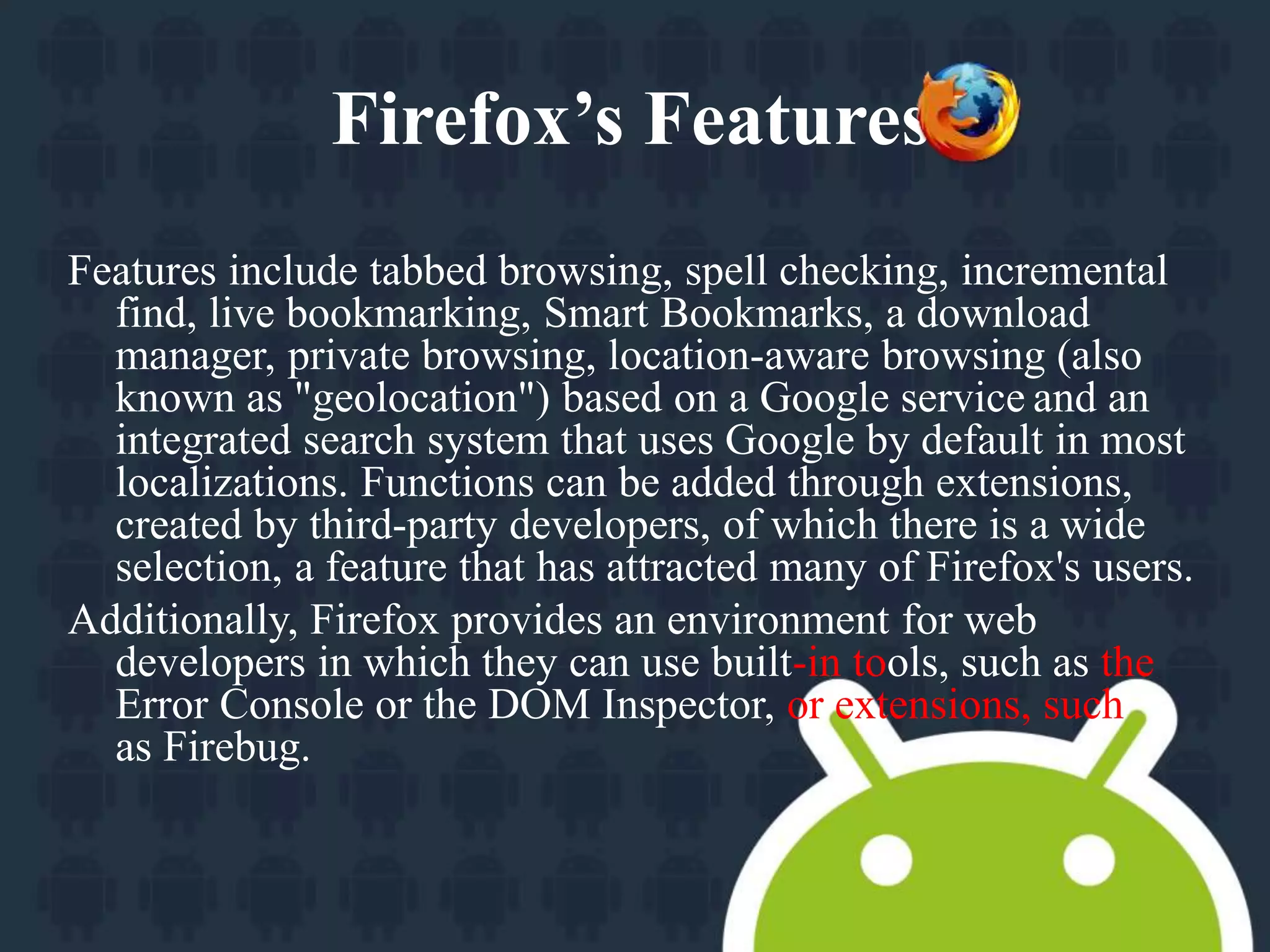 Firefox’s Features. 
Features include tabbed browsing, spell checking, incremental 
find, live bookmarking, Smart Bookmarks, a download 
manager, private browsing, location-aware browsing (also 
known as "geolocation") based on a Google service and an 
integrated search system that uses Google by default in most 
localizations. Functions can be added through extensions, 
created by third-party developers, of which there is a wide 
selection, a feature that has attracted many of Firefox's users. 
Additionally, Firefox provides an environment for web 
developers in which they can use built-in tools, such as the 
Error Console or the DOM Inspector, or extensions, such 
as Firebug. 
 