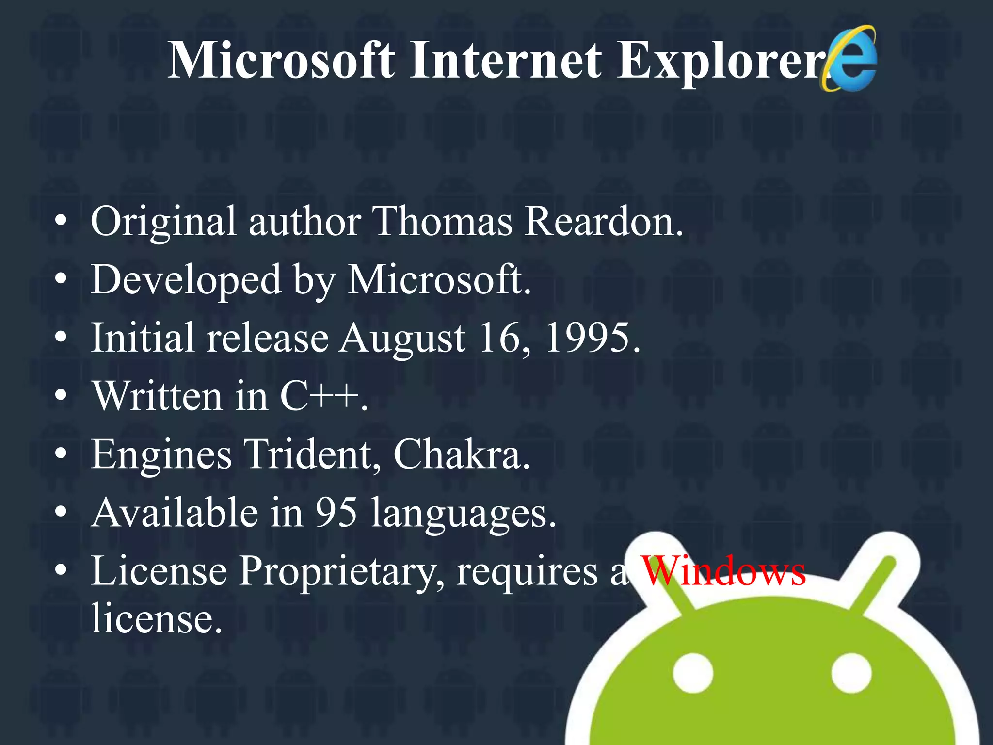 Microsoft Internet Explorer. 
• Original author Thomas Reardon. 
• Developed by Microsoft. 
• Initial release August 16, 1995. 
• Written in C++. 
• Engines Trident, Chakra. 
• Available in 95 languages. 
• License Proprietary, requires a Windows 
license. 
 