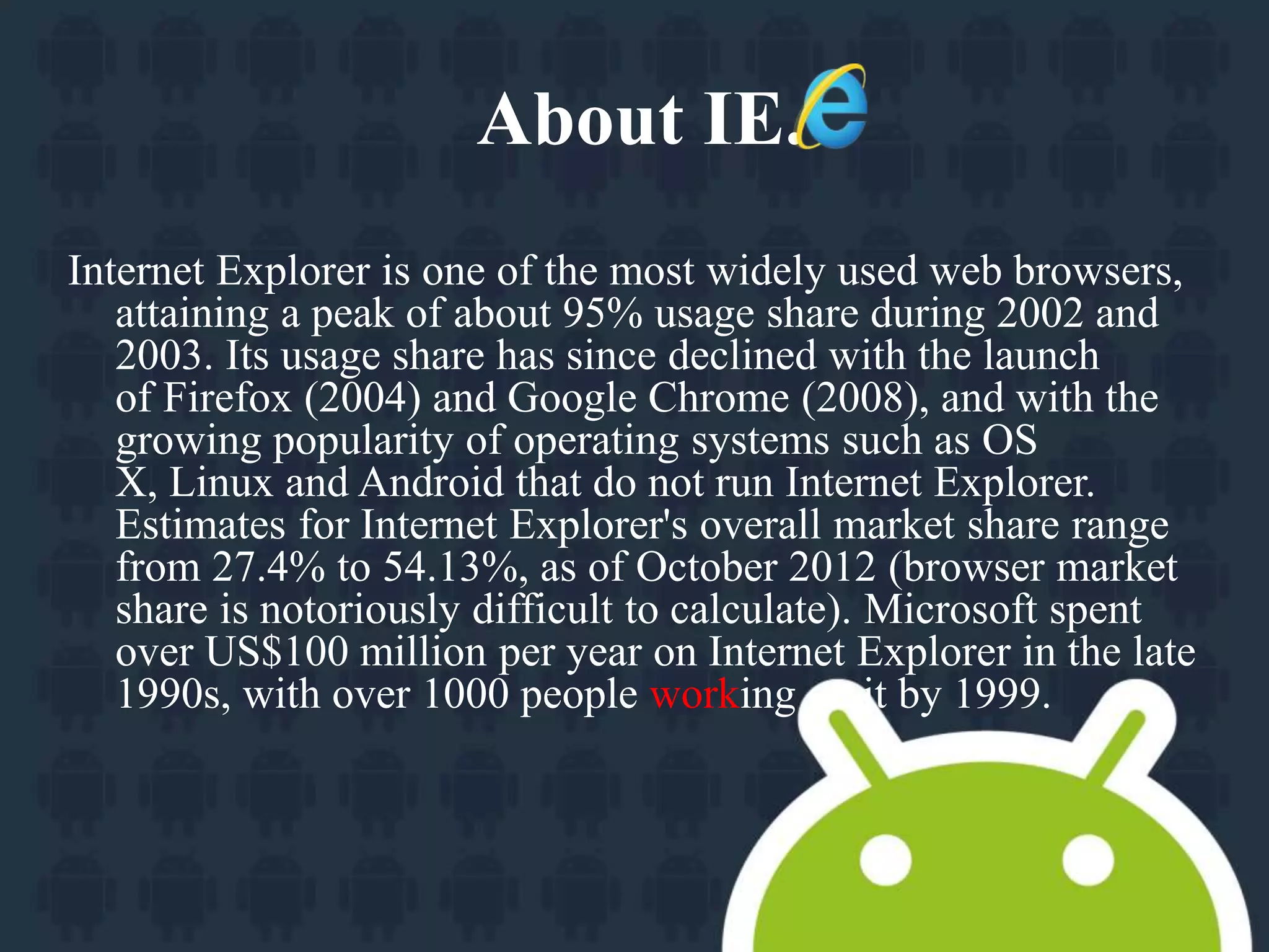About IE. 
Internet Explorer is one of the most widely used web browsers, 
attaining a peak of about 95% usage share during 2002 and 
2003. Its usage share has since declined with the launch 
of Firefox (2004) and Google Chrome (2008), and with the 
growing popularity of operating systems such as OS 
X, Linux and Android that do not run Internet Explorer. 
Estimates for Internet Explorer's overall market share range 
from 27.4% to 54.13%, as of October 2012 (browser market 
share is notoriously difficult to calculate). Microsoft spent 
over US$100 million per year on Internet Explorer in the late 
1990s, with over 1000 people working on it by 1999. 
 