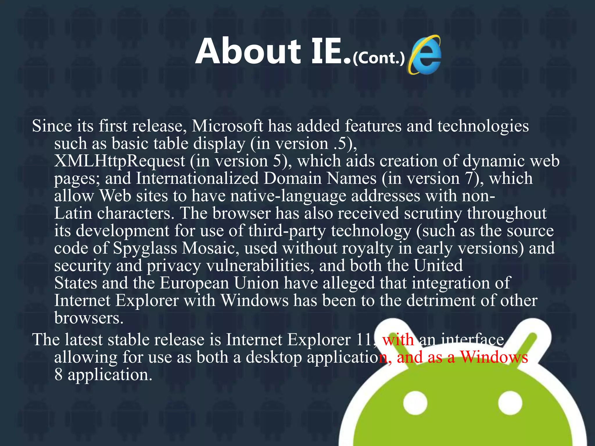 About IE.(Cont.) 
Since its first release, Microsoft has added features and technologies 
such as basic table display (in version .5), 
XMLHttpRequest (in version 5), which aids creation of dynamic web 
pages; and Internationalized Domain Names (in version 7), which 
allow Web sites to have native-language addresses with non- 
Latin characters. The browser has also received scrutiny throughout 
its development for use of third-party technology (such as the source 
code of Spyglass Mosaic, used without royalty in early versions) and 
security and privacy vulnerabilities, and both the United 
States and the European Union have alleged that integration of 
Internet Explorer with Windows has been to the detriment of other 
browsers. 
The latest stable release is Internet Explorer 11, with an interface 
allowing for use as both a desktop application, and as a Windows 
8 application. 
 