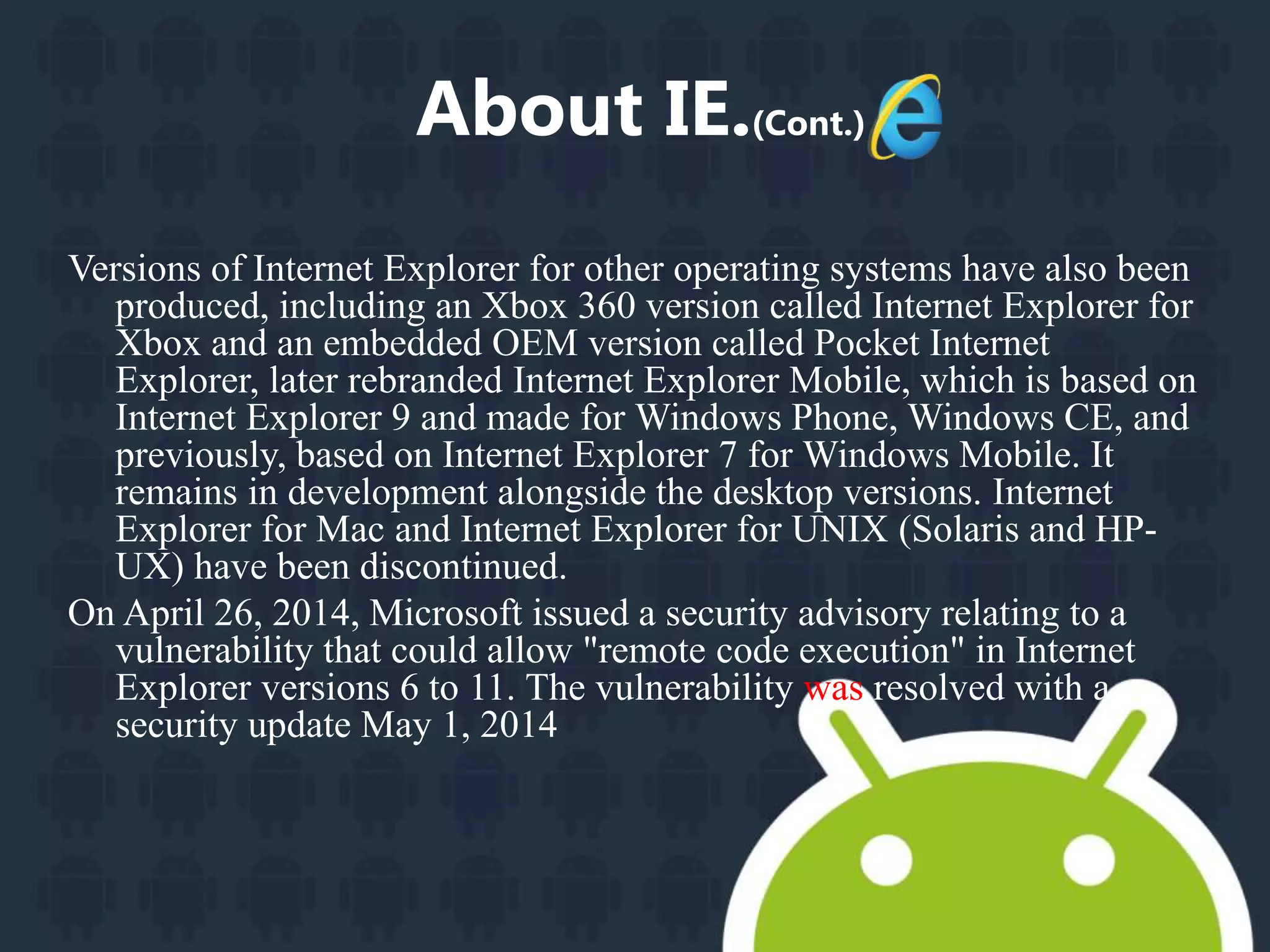 About IE.(Cont.) 
Versions of Internet Explorer for other operating systems have also been 
produced, including an Xbox 360 version called Internet Explorer for 
Xbox and an embedded OEM version called Pocket Internet 
Explorer, later rebranded Internet Explorer Mobile, which is based on 
Internet Explorer 9 and made for Windows Phone,Windows CE, and 
previously, based on Internet Explorer 7 for Windows Mobile. It 
remains in development alongside the desktop versions. Internet 
Explorer for Mac and Internet Explorer for UNIX (Solaris and HP-UX) 
have been discontinued. 
On April 26, 2014, Microsoft issued a security advisory relating to a 
vulnerability that could allow "remote code execution" in Internet 
Explorer versions 6 to 11. The vulnerability was resolved with a 
security update May 1, 2014 
 