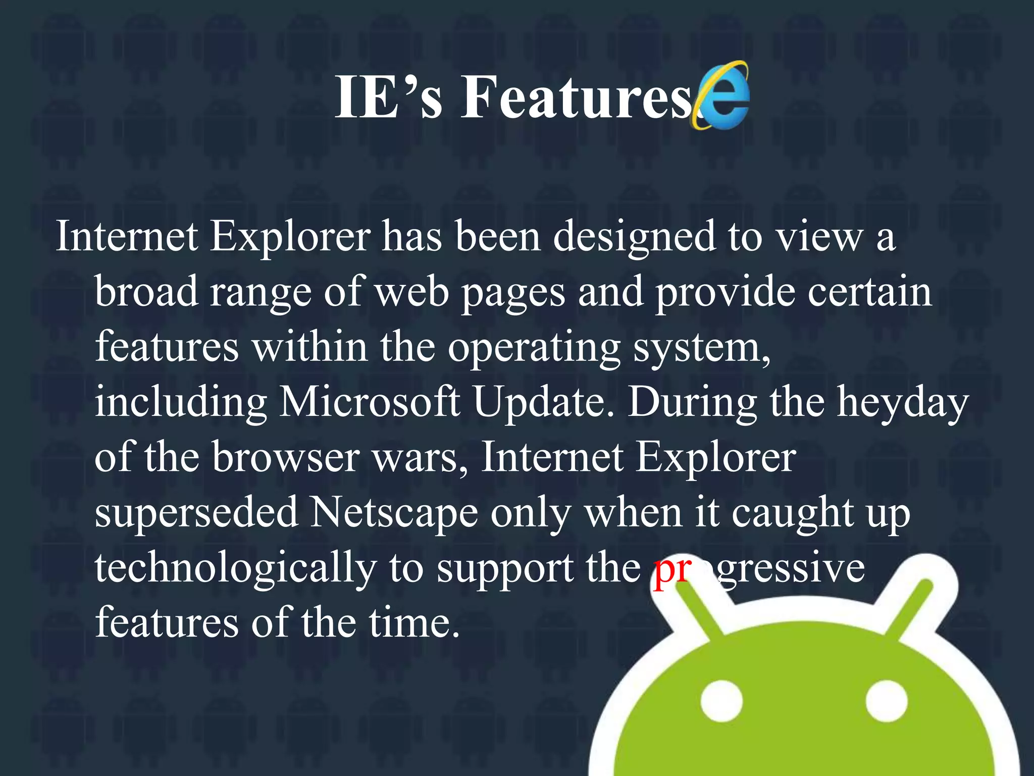 IE’s Features. 
Internet Explorer has been designed to view a 
broad range of web pages and provide certain 
features within the operating system, 
including Microsoft Update. During the heyday 
of the browser wars, Internet Explorer 
superseded Netscape only when it caught up 
technologically to support the progressive 
features of the time. 
 