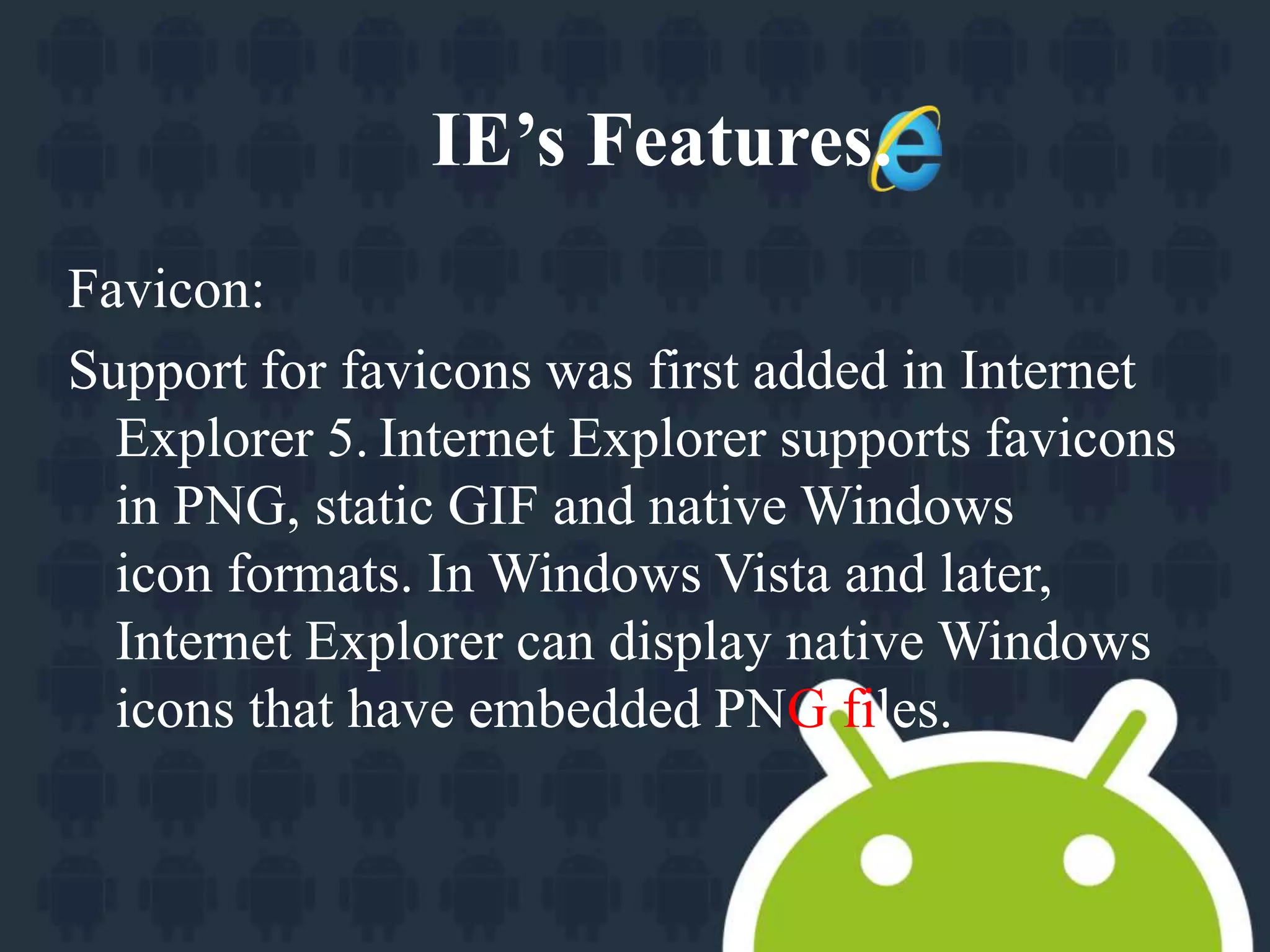 IE’s Features. 
Favicon: 
Support for favicons was first added in Internet 
Explorer 5. Internet Explorer supports favicons 
in PNG, static GIF and native Windows 
icon formats. In Windows Vista and later, 
Internet Explorer can display native Windows 
icons that have embedded PNG files. 
 