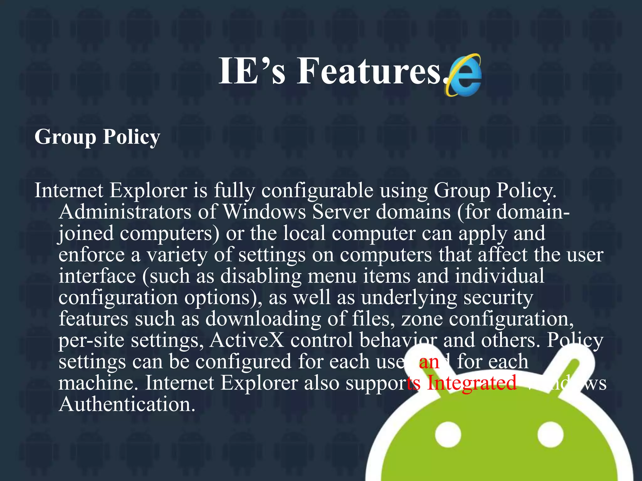 Group Policy 
IE’s Features. 
Internet Explorer is fully configurable using Group Policy. 
Administrators of Windows Server domains (for domain-joined 
computers) or the local computer can apply and 
enforce a variety of settings on computers that affect the user 
interface (such as disabling menu items and individual 
configuration options), as well as underlying security 
features such as downloading of files, zone configuration, 
per-site settings, ActiveX control behavior and others. Policy 
settings can be configured for each user and for each 
machine. Internet Explorer also supports Integrated Windows 
Authentication. 
 