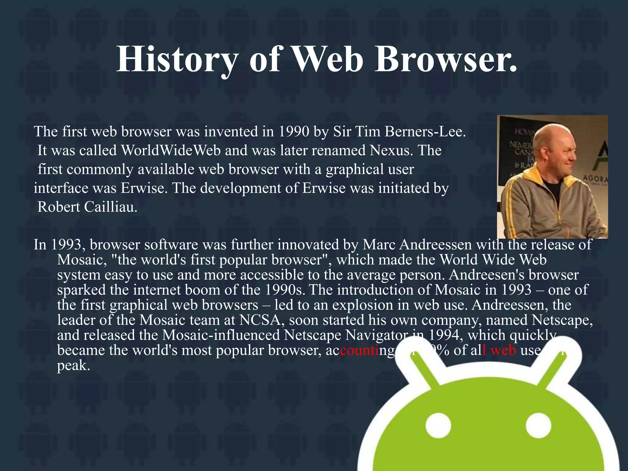 History of Web Browser. 
The first web browser was invented in 1990 by Sir Tim Berners-Lee. 
It was called WorldWideWeb and was later renamed Nexus. The 
first commonly available web browser with a graphical user 
interface was Erwise. The development of Erwise was initiated by 
Robert Cailliau. 
In 1993, browser software was further innovated by Marc Andreessen with the release of 
Mosaic, "the world's first popular browser", which made the World Wide Web 
system easy to use and more accessible to the average person. Andreesen's browser 
sparked the internet boom of the 1990s. The introduction of Mosaic in 1993 – one of 
the first graphical web browsers – led to an explosion in web use. Andreessen, the 
leader of the Mosaic team at NCSA, soon started his own company, named Netscape, 
and released the Mosaic-influenced Netscape Navigator in 1994, which quickly 
became the world's most popular browser, accounting for 90% of all web use at its 
peak. 
 