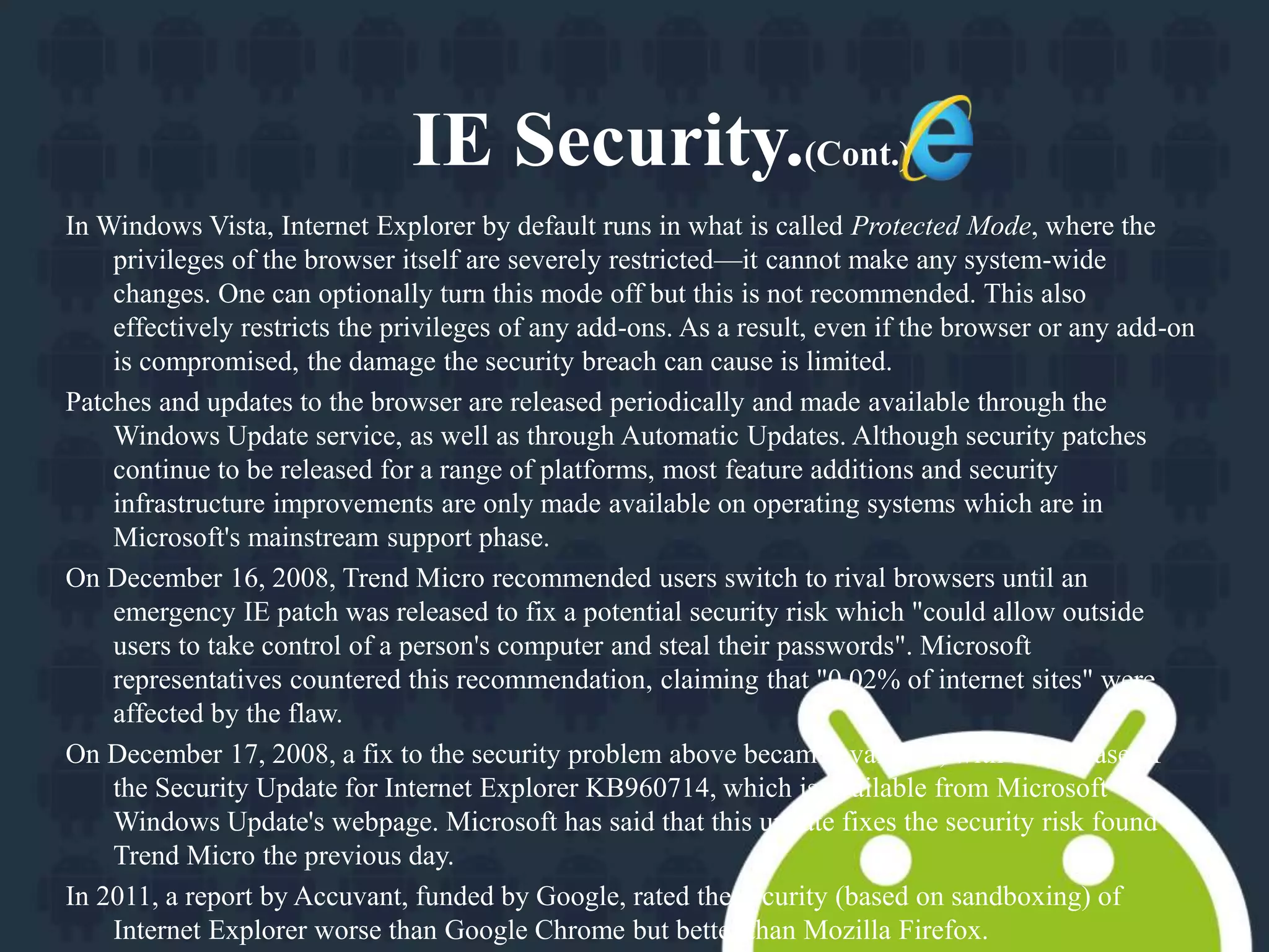 IE Security.(Cont.) 
In Windows Vista, Internet Explorer by default runs in what is called Protected Mode, where the 
privileges of the browser itself are severely restricted—it cannot make any system-wide 
changes. One can optionally turn this mode off but this is not recommended. This also 
effectively restricts the privileges of any add-ons. As a result, even if the browser or any add-on 
is compromised, the damage the security breach can cause is limited. 
Patches and updates to the browser are released periodically and made available through the 
Windows Update service, as well as through Automatic Updates. Although security patches 
continue to be released for a range of platforms, most feature additions and security 
infrastructure improvements are only made available on operating systems which are in 
Microsoft's mainstream support phase. 
On December 16, 2008, Trend Micro recommended users switch to rival browsers until an 
emergency IE patch was released to fix a potential security risk which "could allow outside 
users to take control of a person's computer and steal their passwords". Microsoft 
representatives countered this recommendation, claiming that "0.02% of internet sites" were 
affected by the flaw. 
On December 17, 2008, a fix to the security problem above became available, with the release of 
the Security Update for Internet Explorer KB960714, which is available from Microsoft 
Windows Update's webpage. Microsoft has said that this update fixes the security risk found by 
Trend Micro the previous day. 
In 2011, a report by Accuvant, funded by Google, rated the security (based on sandboxing) of 
Internet Explorer worse than Google Chrome but better than Mozilla Firefox. 
 