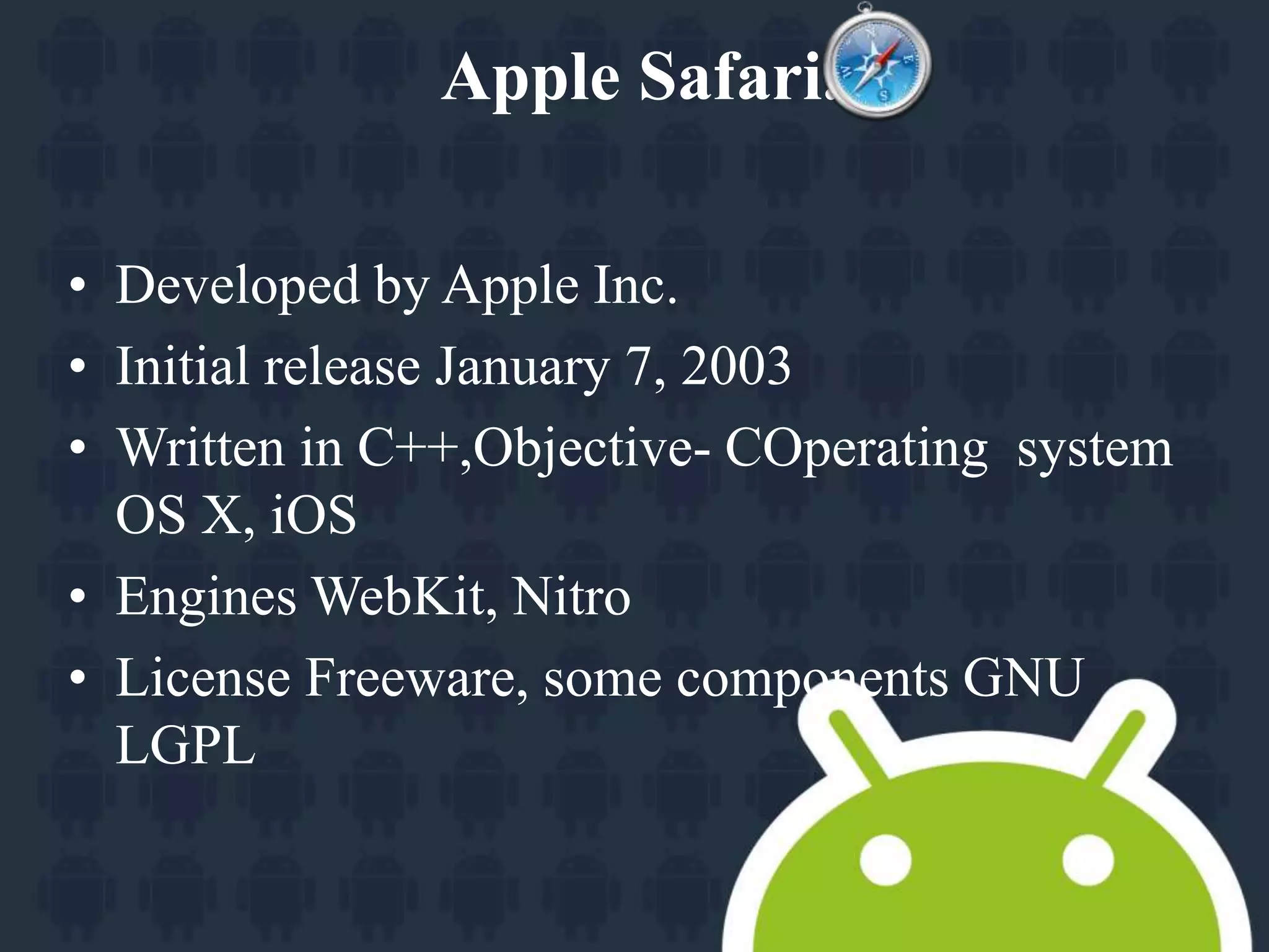 Apple Safari. 
• Developed by Apple Inc. 
• Initial release January 7, 2003 
• Written in C++,Objective- COperating system 
OS X, iOS 
• Engines WebKit, Nitro 
• License Freeware, some components GNU 
LGPL 
 