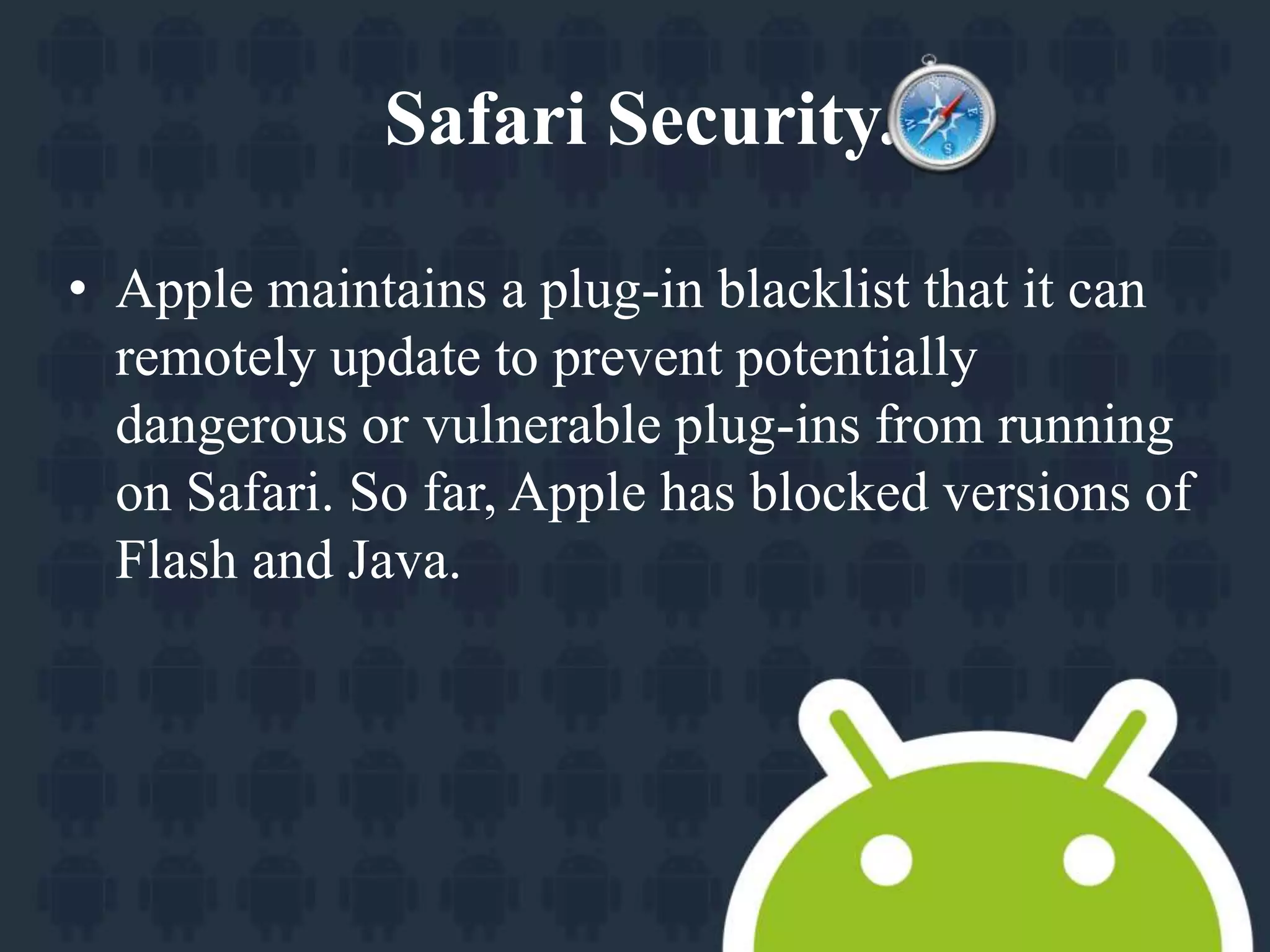 Safari Security. 
• Apple maintains a plug-in blacklist that it can 
remotely update to prevent potentially 
dangerous or vulnerable plug-ins from running 
on Safari. So far, Apple has blocked versions of 
Flash and Java. 
 