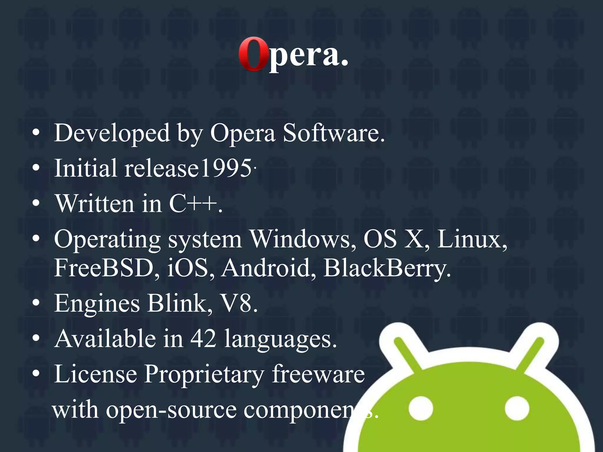pera. 
• Developed by Opera Software. 
• Initial release1995. 
• Written in C++. 
• Operating system Windows, OS X, Linux, 
FreeBSD, iOS, Android, BlackBerry. 
• Engines Blink, V8. 
• Available in 42 languages. 
• License Proprietary freeware 
with open-source components. 
 