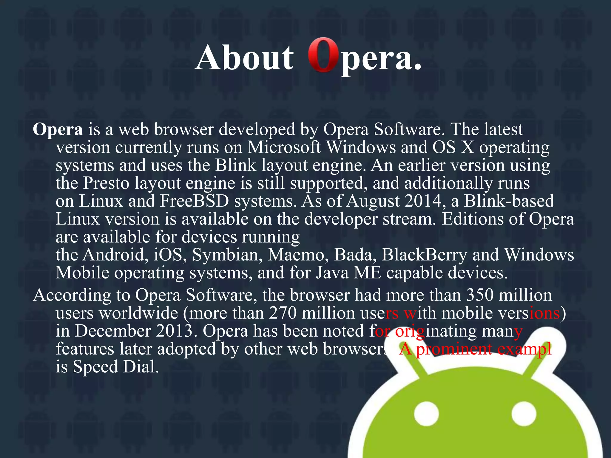 About pera. 
Opera is a web browser developed by Opera Software. The latest 
version currently runs on Microsoft Windows and OS X operating 
systems and uses the Blink layout engine. An earlier version using 
the Presto layout engine is still supported, and additionally runs 
on Linux and FreeBSD systems. As of August 2014, a Blink-based 
Linux version is available on the developer stream. Editions of Opera 
are available for devices running 
the Android, iOS, Symbian, Maemo, Bada, BlackBerry and Windows 
Mobile operating systems, and for Java ME capable devices. 
According to Opera Software, the browser had more than 350 million 
users worldwide (more than 270 million users with mobile versions) 
in December 2013. Opera has been noted for originating many 
features later adopted by other web browsers. A prominent example 
is Speed Dial. 
 