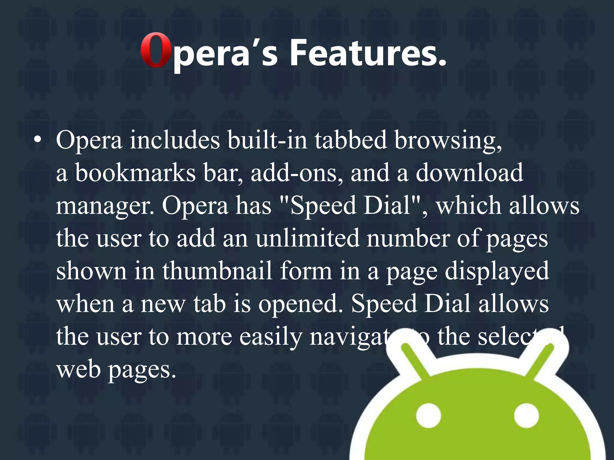 pera’s Features. 
• Opera includes built-in tabbed browsing, 
a bookmarks bar, add-ons, and a download 
manager. Opera has "Speed Dial", which allows 
the user to add an unlimited number of pages 
shown in thumbnail form in a page displayed 
when a new tab is opened. Speed Dial allows 
the user to more easily navigate to the selected 
web pages. 
 