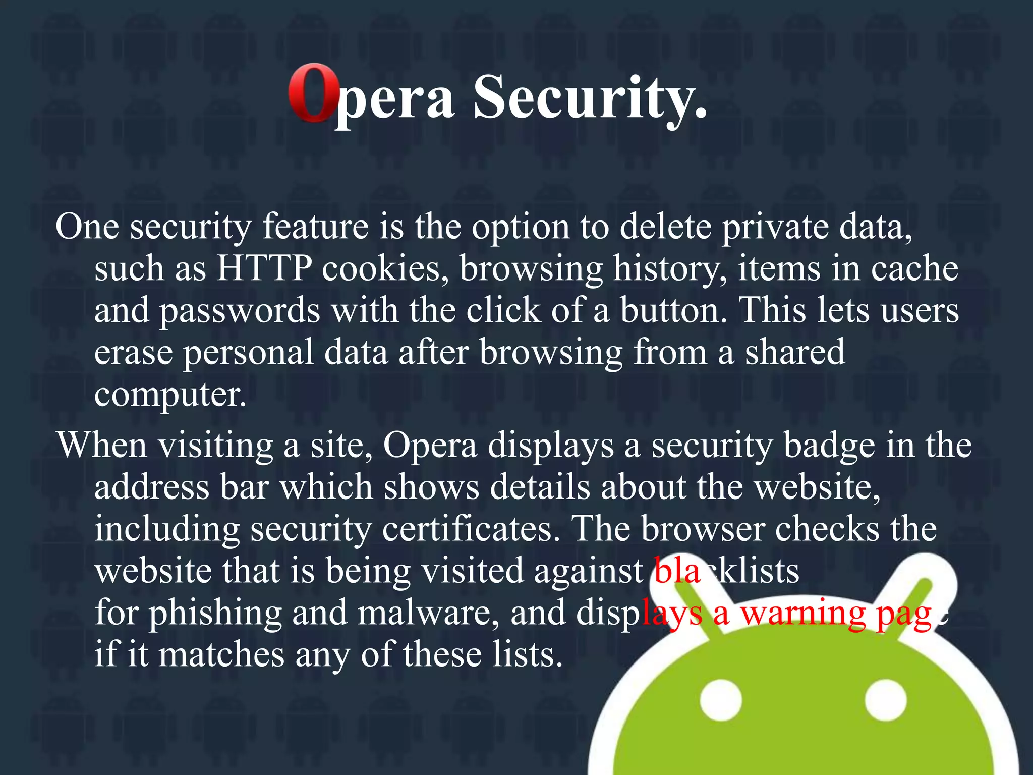 pera Security. 
One security feature is the option to delete private data, 
such as HTTP cookies, browsing history, items in cache 
and passwords with the click of a button. This lets users 
erase personal data after browsing from a shared 
computer. 
When visiting a site, Opera displays a security badge in the 
address bar which shows details about the website, 
including security certificates. The browser checks the 
website that is being visited against blacklists 
for phishing and malware, and displays a warning page 
if it matches any of these lists. 
 