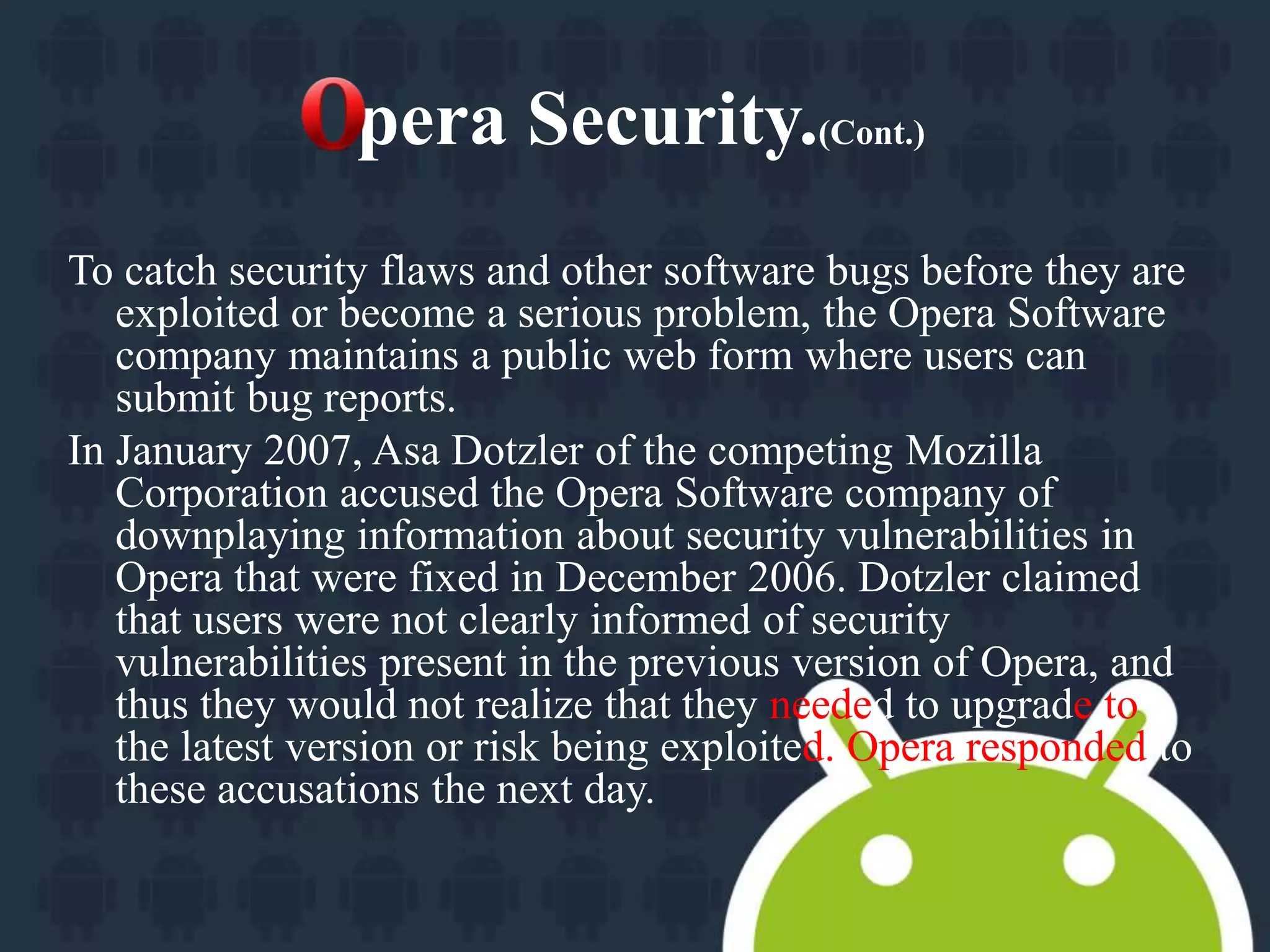 pera Security.(Cont.) 
To catch security flaws and other software bugs before they are 
exploited or become a serious problem, the Opera Software 
company maintains a public web form where users can 
submit bug reports. 
In January 2007, Asa Dotzler of the competing Mozilla 
Corporation accused the Opera Software company of 
downplaying information about security vulnerabilities in 
Opera that were fixed in December 2006. Dotzler claimed 
that users were not clearly informed of security 
vulnerabilities present in the previous version of Opera, and 
thus they would not realize that they needed to upgrade to 
the latest version or risk being exploited. Opera responded to 
these accusations the next day. 
 