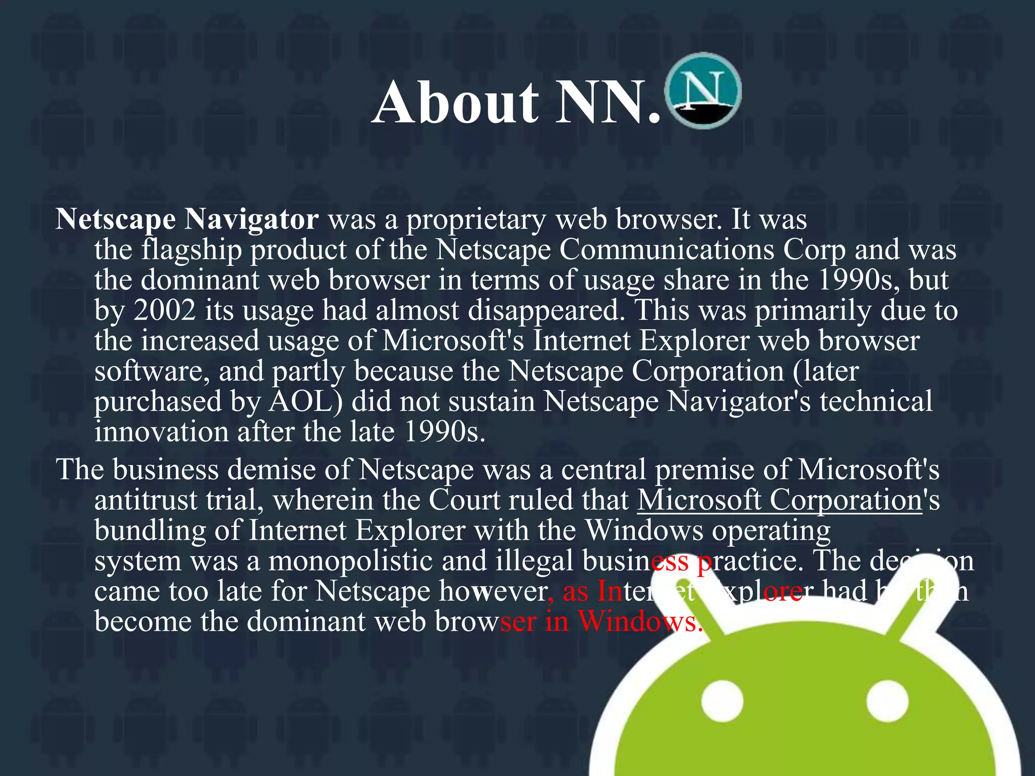 About NN. 
Netscape Navigator was a proprietary web browser. It was 
the flagship product of the Netscape Communications Corp and was 
the dominant web browser in terms of usage share in the 1990s, but 
by 2002 its usage had almost disappeared. This was primarily due to 
the increased usage of Microsoft's Internet Explorer web browser 
software, and partly because the Netscape Corporation (later 
purchased by AOL) did not sustain Netscape Navigator's technical 
innovation after the late 1990s. 
The business demise of Netscape was a central premise of Microsoft's 
antitrust trial, wherein the Court ruled that Microsoft Corporation's 
bundling of Internet Explorer with the Windows operating 
system was a monopolistic and illegal business practice. The decision 
came too late for Netscape however, as Internet Explorer had by then 
become the dominant web browser in Windows. 
 