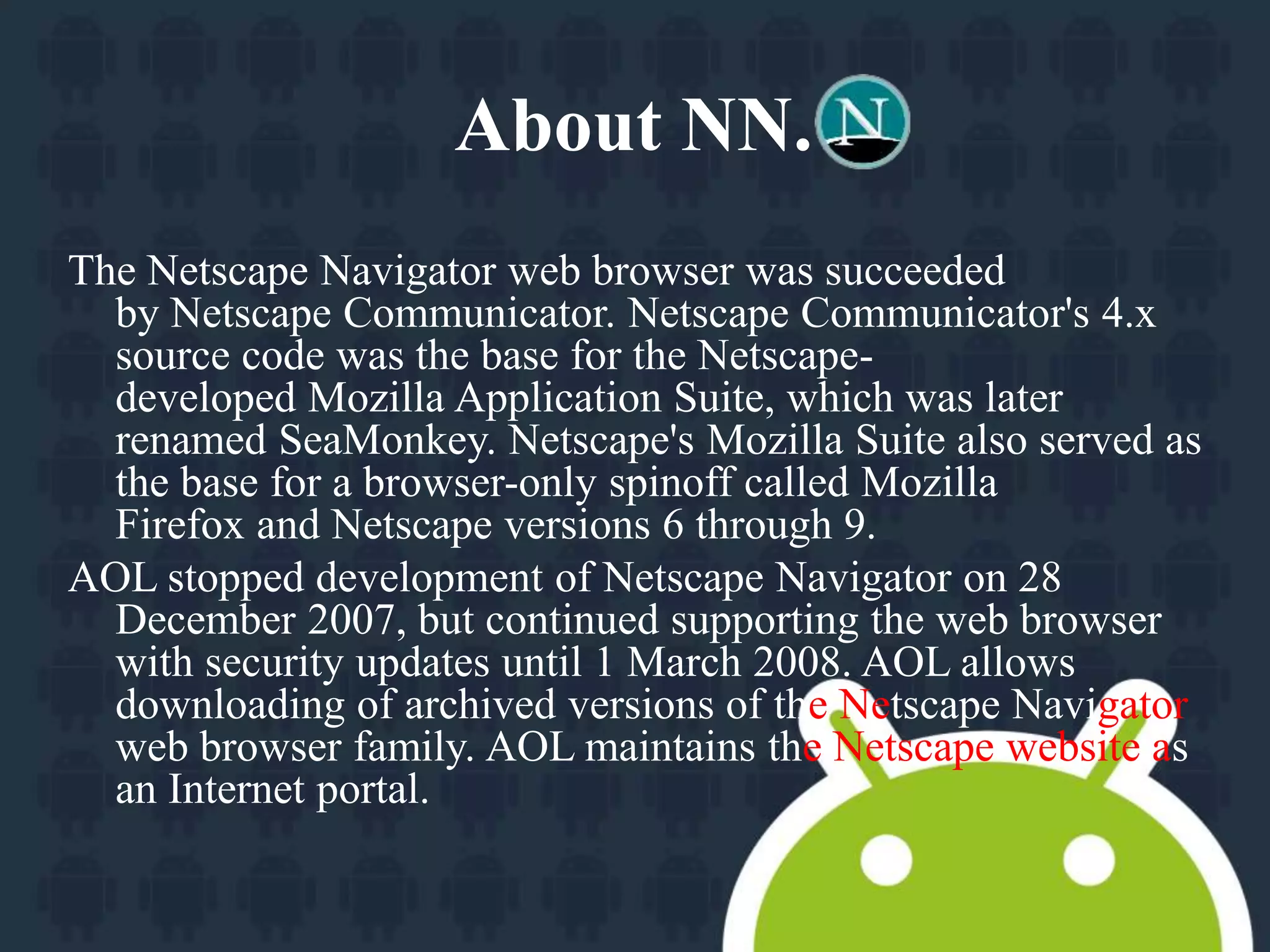 About NN. 
The Netscape Navigator web browser was succeeded 
by Netscape Communicator. Netscape Communicator's 4.x 
source code was the base for the Netscape-developed 
Mozilla Application Suite, which was later 
renamed SeaMonkey. Netscape's Mozilla Suite also served as 
the base for a browser-only spinoff called Mozilla 
Firefox and Netscape versions 6 through 9. 
AOL stopped development of Netscape Navigator on 28 
December 2007, but continued supporting the web browser 
with security updates until 1 March 2008. AOL allows 
downloading of archived versions of the Netscape Navigator 
web browser family. AOL maintains the Netscape website as 
an Internet portal. 
 