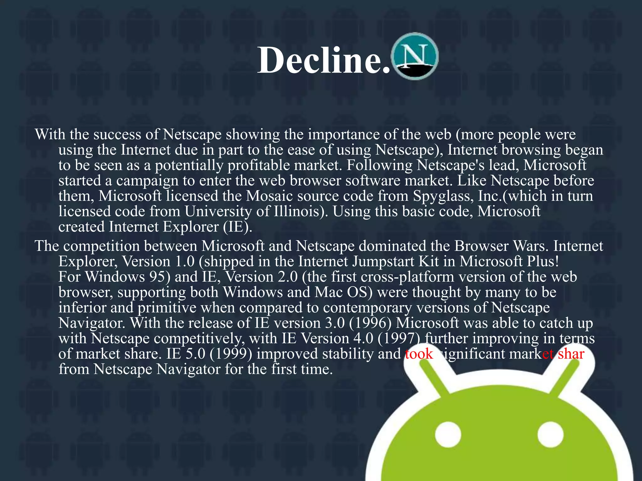 Decline. 
With the success of Netscape showing the importance of the web (more people were 
using the Internet due in part to the ease of using Netscape), Internet browsing began 
to be seen as a potentially profitable market. Following Netscape's lead, Microsoft 
started a campaign to enter the web browser software market. Like Netscape before 
them, Microsoft licensed the Mosaic source code from Spyglass, Inc.(which in turn 
licensed code from University of Illinois). Using this basic code, Microsoft 
created Internet Explorer (IE). 
The competition between Microsoft and Netscape dominated the Browser Wars. Internet 
Explorer, Version 1.0 (shipped in the Internet Jumpstart Kit in Microsoft Plus! 
ForWindows 95) and IE, Version 2.0 (the first cross-platform version of the web 
browser, supporting both Windows and Mac OS) were thought by many to be 
inferior and primitive when compared to contemporary versions of Netscape 
Navigator. With the release of IE version 3.0 (1996) Microsoft was able to catch up 
with Netscape competitively, with IE Version 4.0 (1997) further improving in terms 
of market share. IE 5.0 (1999) improved stability and took significant market share 
from Netscape Navigator for the first time. 
 