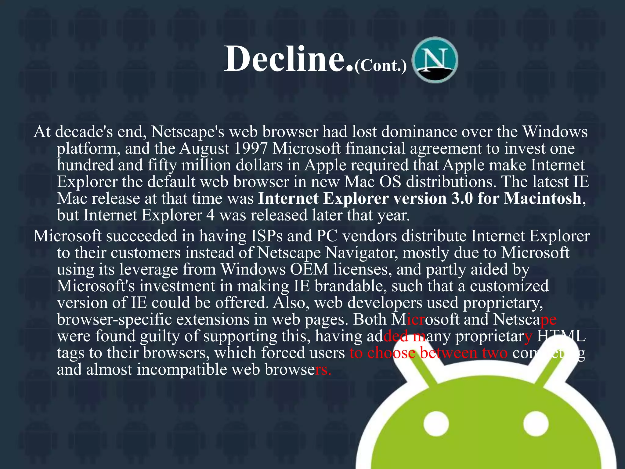 Decline.(Cont.) 
At decade's end, Netscape's web browser had lost dominance over the Windows 
platform, and the August 1997 Microsoft financial agreement to invest one 
hundred and fifty million dollars in Apple required that Apple make Internet 
Explorer the default web browser in new Mac OS distributions. The latest IE 
Mac release at that time was Internet Explorer version 3.0 for Macintosh, 
but Internet Explorer 4 was released later that year. 
Microsoft succeeded in having ISPs and PC vendors distribute Internet Explorer 
to their customers instead of Netscape Navigator, mostly due to Microsoft 
using its leverage from Windows OEM licenses, and partly aided by 
Microsoft's investment in making IE brandable, such that a customized 
version of IE could be offered. Also, web developers used proprietary, 
browser-specific extensions in web pages. Both Microsoft and Netscape 
were found guilty of supporting this, having added many proprietary HTML 
tags to their browsers, which forced users to choose between two competing 
and almost incompatible web browsers. 
 