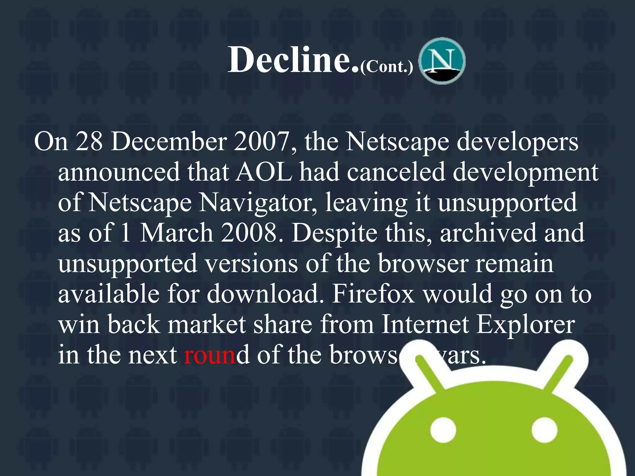 Decline.(Cont.) 
On 28 December 2007, the Netscape developers 
announced that AOL had canceled development 
of Netscape Navigator, leaving it unsupported 
as of 1 March 2008. Despite this, archived and 
unsupported versions of the browser remain 
available for download. Firefox would go on to 
win back market share from Internet Explorer 
in the next round of the browser wars. 
 