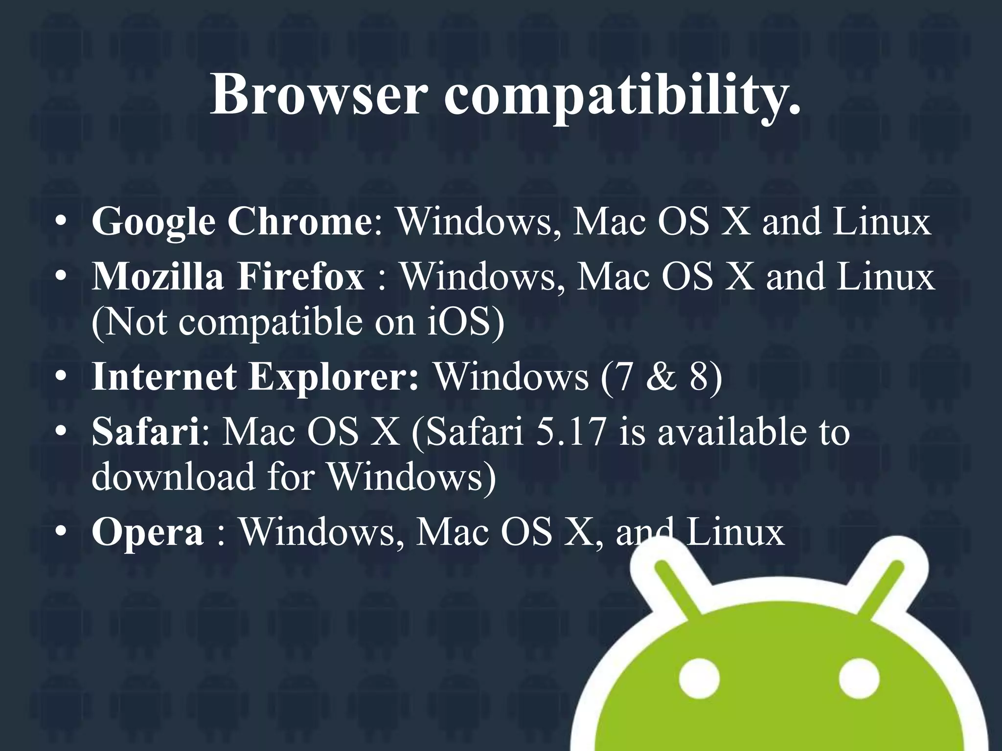 Browser compatibility. 
• Google Chrome: Windows, Mac OS X and Linux 
• Mozilla Firefox : Windows, Mac OS X and Linux 
(Not compatible on iOS) 
• Internet Explorer: Windows (7 & 8) 
• Safari: Mac OS X (Safari 5.17 is available to 
download for Windows) 
• Opera : Windows, Mac OS X, and Linux 
 
