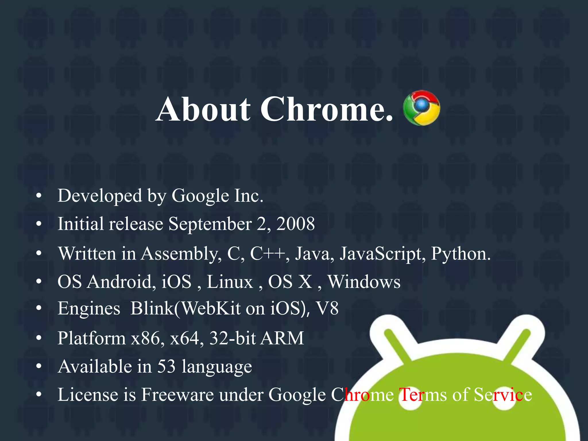 About Chrome. 
• Developed by Google Inc. 
• Initial release September 2, 2008 
• Written in Assembly, C, C++, Java, JavaScript, Python. 
• OS Android, iOS , Linux , OS X , Windows 
• Engines Blink(WebKit on iOS), V8 
• Platform x86, x64, 32-bit ARM 
• Available in 53 language 
• License is Freeware under Google Chrome Terms of Service 
 