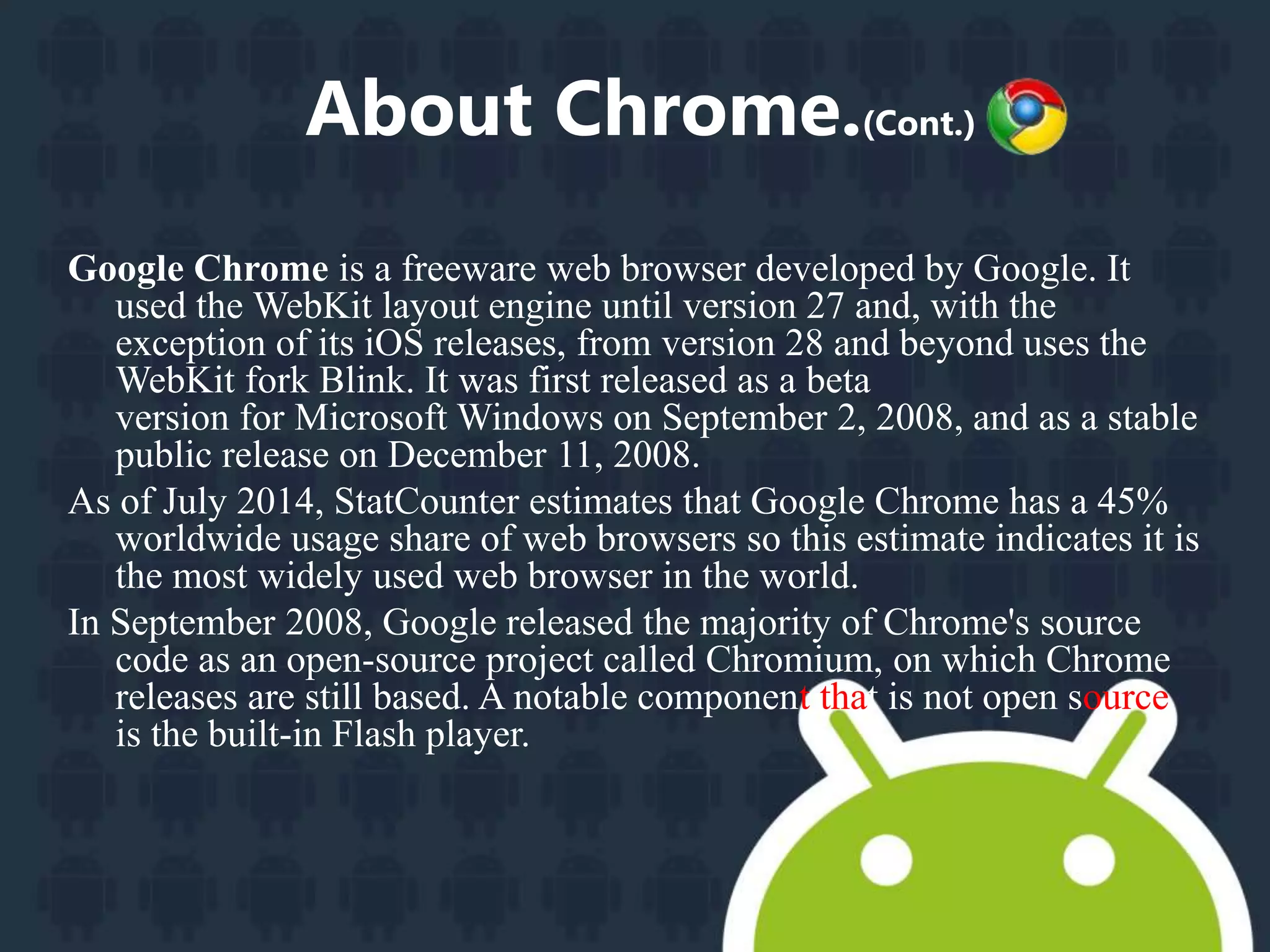 About Chrome.(Cont.) 
Google Chrome is a freeware web browser developed by Google. It 
used the WebKit layout engine until version 27 and, with the 
exception of its iOS releases, from version 28 and beyond uses the 
WebKit fork Blink. It was first released as a beta 
version for Microsoft Windows on September 2, 2008, and as a stable 
public release on December 11, 2008. 
As of July 2014, StatCounter estimates that Google Chrome has a 45% 
worldwide usage share of web browsers so this estimate indicates it is 
the most widely used web browser in the world. 
In September 2008, Google released the majority of Chrome's source 
code as an open-source project called Chromium, on which Chrome 
releases are still based. A notable component that is not open source 
is the built-in Flash player. 
 