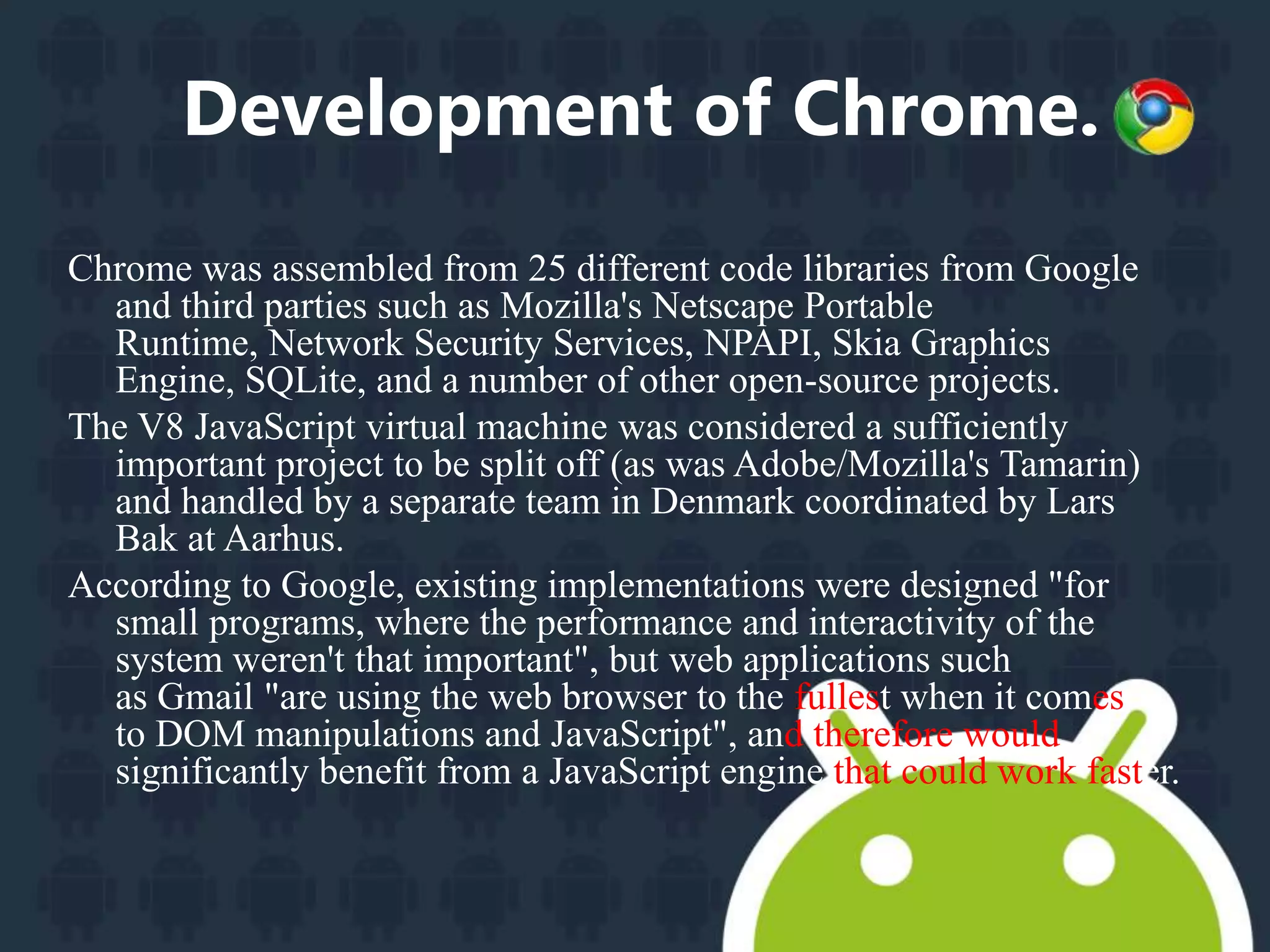 Development of Chrome. 
Chrome was assembled from 25 different code libraries from Google 
and third parties such as Mozilla's Netscape Portable 
Runtime, Network Security Services, NPAPI, Skia Graphics 
Engine, SQLite, and a number of other open-source projects. 
The V8 JavaScript virtual machine was considered a sufficiently 
important project to be split off (as was Adobe/Mozilla's Tamarin) 
and handled by a separate team in Denmark coordinated by Lars 
Bak at Aarhus. 
According to Google, existing implementations were designed "for 
small programs, where the performance and interactivity of the 
system weren't that important", but web applications such 
as Gmail "are using the web browser to the fullest when it comes 
to DOM manipulations and JavaScript", and therefore would 
significantly benefit from a JavaScript engine that could work faster. 
 