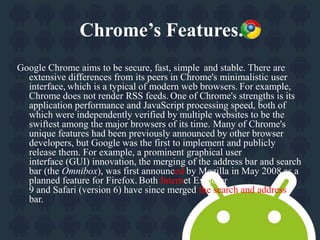 Chrome’s Features. 
Google Chrome aims to be secure, fast, simple and stable. There are 
extensive differences from its peers in Chrome's minimalistic user 
interface, which is a typical of modern web browsers. For example, 
Chrome does not render RSS feeds. One of Chrome's strengths is its 
application performance and JavaScript processing speed, both of 
which were independently verified by multiple websites to be the 
swiftest among the major browsers of its time. Many of Chrome's 
unique features had been previously announced by other browser 
developers, but Google was the first to implement and publicly 
release them. For example, a prominent graphical user 
interface (GUI) innovation, the merging of the address bar and search 
bar (the Omnibox), was first announced by Mozilla in May 2008 as a 
planned feature for Firefox. Both Internet Explorer 
9 and Safari (version 6) have since merged the search and address 
bar. 
 