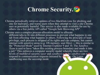 Chrome Security. 
Chrome periodically retrieves updates of two blacklists (one for phishing and 
one for malware), and warns users when they attempt to visit a site Chrome 
sees as potentially harmful. This service is also made available for use by 
others via a free public API called "Google Safe Browsing API". 
Chrome uses a complex process-allocation model to allocate 
different tabs to fit into different processes to prevent what happens in one 
tab from affecting what happens in others. Following the principle of least 
privilege, each process is stripped of its rights and can compute, but cannot 
interact with sensitive areas (e.g. OS memory, user files) — this is similar to 
the "Protected Mode" used by Internet Explorer 9 and 10. The Sandbox 
Team is said to have "taken this existing process boundary and made it into 
a jail." This enforces a computer security model whereby there are two 
levels of multilevel security (user and sandbox) and the sandbox can only 
respond to communication requests initiated by the user. On Linux 
sandboxing uses the seccomp mode 
 