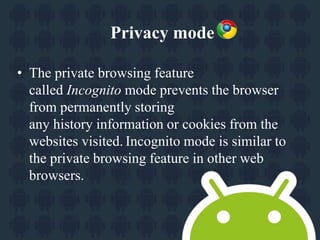Privacy mode 
• The private browsing feature 
called Incognito mode prevents the browser 
from permanently storing 
any history information or cookies from the 
websites visited. Incognito mode is similar to 
the private browsing feature in other web 
browsers. 
 