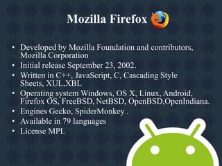 Mozilla Firefox 
• Developed by Mozilla Foundation and contributors, 
Mozilla Corporation 
• Initial release September 23, 2002. 
• Written in C++, JavaScript, C, Cascading Style 
Sheets, XUL,XBL 
• Operating system Windows, OS X, Linux, Android, 
Firefox OS, FreeBSD, NetBSD, OpenBSD,OpenIndiana. 
• Engines Gecko, SpiderMonkey . 
• Available in 79 languages 
• License MPL 
 