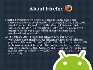 About Firefox. 
Mozilla Firefox (known simply as Firefox) is a free and open-source 
web browser developed for Windows, OS X, and Linux, with 
a mobile version for Android, by the Mozilla Foundation and its 
subsidiary, the Mozilla Corporation. Firefox uses the Gecko layout 
engine to render web pages, which implements current and 
anticipated web standards. 
As of February 2014, Firefox has between 12% and 22% of 
worldwide usage, making it, per different sources, the third most 
popular web browser. According to Mozilla, Firefox counts over 450 
million users around the world. The browser has had particular 
success in Indonesia, Iran, Germany, and Poland, where it is the most 
popular browser with 55%, 46%, 43%, and 41% of the market share, 
respectively. 
 