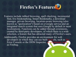 Firefox’s Features. 
Features include tabbed browsing, spell checking, incremental 
find, live bookmarking, Smart Bookmarks, a download 
manager, private browsing, location-aware browsing (also 
known as "geolocation") based on a Google service and an 
integrated search system that uses Google by default in most 
localizations. Functions can be added through extensions, 
created by third-party developers, of which there is a wide 
selection, a feature that has attracted many of Firefox's users. 
Additionally, Firefox provides an environment for web 
developers in which they can use built-in tools, such as the 
Error Console or the DOM Inspector, or extensions, such 
as Firebug. 
 