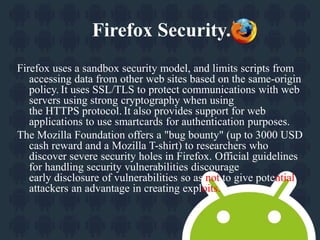 Firefox Security. 
Firefox uses a sandbox security model, and limits scripts from 
accessing data from other web sites based on the same-origin 
policy. It uses SSL/TLS to protect communications with web 
servers using strong cryptography when using 
the HTTPS protocol. It also provides support for web 
applications to use smartcards for authentication purposes. 
The Mozilla Foundation offers a "bug bounty" (up to 3000 USD 
cash reward and a Mozilla T-shirt) to researchers who 
discover severe security holes in Firefox. Official guidelines 
for handling security vulnerabilities discourage 
early disclosure of vulnerabilities so as not to give potential 
attackers an advantage in creating exploits. 
 