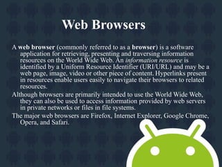 Web Browsers 
A web browser (commonly referred to as a browser) is a software 
application for retrieving, presenting and traversing information 
resources on the World Wide Web. An information resource is 
identified by a Uniform Resource Identifier (URI/URL) and may be a 
web page, image, video or other piece of content. Hyperlinks present 
in resources enable users easily to navigate their browsers to related 
resources. 
Although browsers are primarily intended to use the World Wide Web, 
they can also be used to access information provided by web servers 
in private networks or files in file systems. 
The major web browsers are Firefox, Internet Explorer, Google Chrome, 
Opera, and Safari. 
 