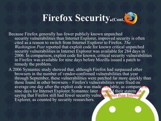 Firefox Security.(Cont.) 
Because Firefox generally has fewer publicly known unpatched 
security vulnerabilities than Internet Explorer, improved security is often 
cited as a reason to switch from Internet Explorer to Firefox. The 
Washington Post reported that exploit code for known critical unpatched 
security vulnerabilities in Internet Explorer was available for 284 days in 
2006. In comparison, exploit code for known, critical security vulnerabilities 
in Firefox was available for nine days before Mozilla issued a patch to 
remedy the problem. 
A 2006 Symantec study showed that, although Firefox had surpassed other 
browsers in the number of vendor-confirmed vulnerabilities that year 
through September, these vulnerabilities were patched far more quickly than 
those found in other browsers – Firefox's vulnerabilities were fixed on 
average one day after the exploit code was made available, as compared to 
nine days for Internet Explorer. Symantec later clarified their statement, 
saying that Firefox still had fewer security vulnerabilities than Internet 
Explorer, as counted by security researchers. 
 