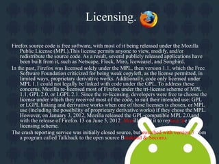 Licensing. 
Firefox source code is free software, with most of it being released under the Mozilla 
Public License (MPL).This license permits anyone to view, modify, and/or 
redistribute the source code. As a result, several publicly released applications have 
been built from it, such as Netscape, Flock, Miro, Iceweasel, and Songbird. 
In the past, Firefox was licensed solely under the MPL, then version 1.1, which the Free 
Software Foundation criticized for being weak copyleft, as the license permitted, in 
limited ways, proprietary derivative works. Additionally, code only licensed under 
MPL 1.1 could not legally be linked with code under the GPL. To address these 
concerns, Mozilla re-licensed most of Firefox under the tri-license scheme of MPL 
1.1, GPL 2.0, or LGPL 2.1. Since the re-licensing, developers were free to choose the 
license under which they received most of the code, to suit their intended use: GPL 
or LGPL linking and derivative works when one of those licenses is chosen, or MPL 
use (including the possibility of proprietary derivative works) if they chose the MPL. 
However, on January 3, 2012, Mozilla released the GPL-compatible MPL 2.0,and 
with the release of Firefox 13 on June 5, 2012, Mozilla used it to replace the tri-licensing 
scheme. 
The crash reporting service was initially closed source, but switched with version 3 from 
a program called Talkback to the open source Breakpad & Socorro. 
 